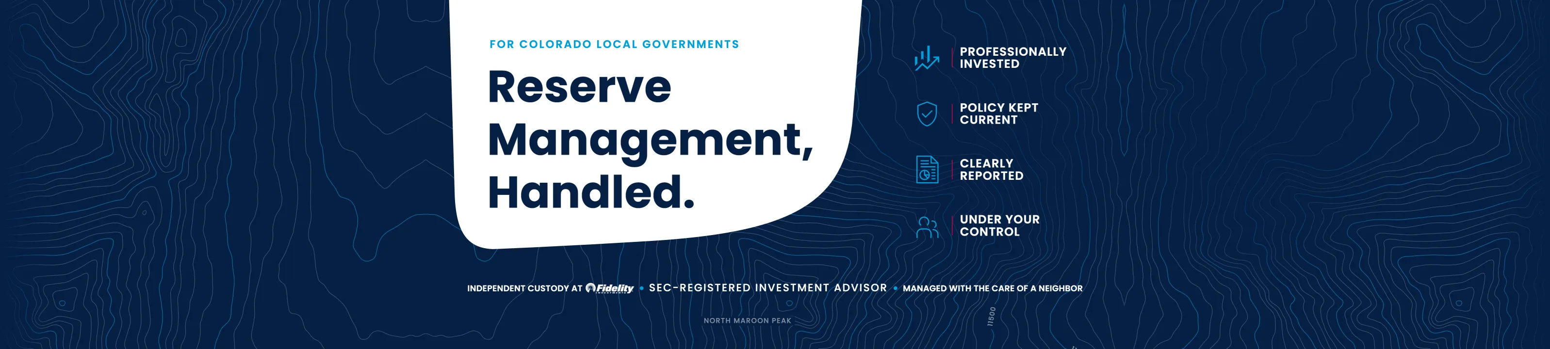 For Colorado local governments.  Reserve Management, Handled.  Professionally invested.  Policy kept current.  Clearly reported.  Under your control.  Independent custody at Fidelity.  SEC-registered investment advisor.  Managed with the care of a neighbor.